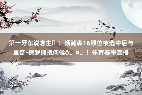 第一牙东说念主❤！杨瀚森16顺位被选中后与里奇-保罗拥抱问候🤟！体育赛事直播