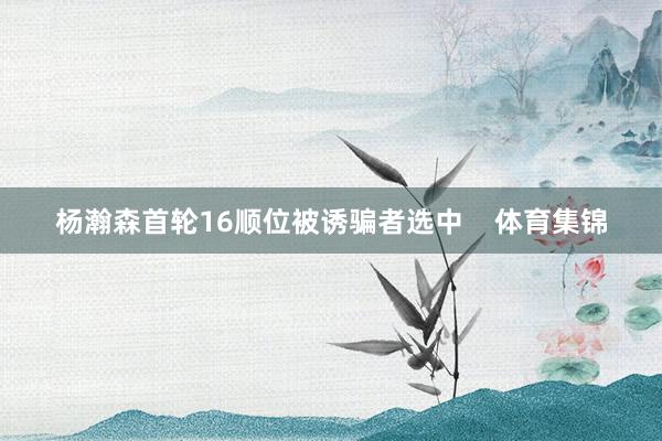 杨瀚森首轮16顺位被诱骗者选中    体育集锦