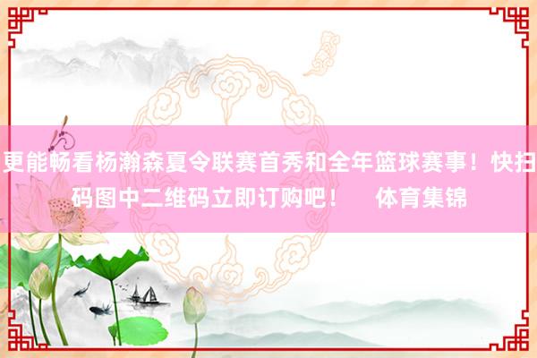 更能畅看杨瀚森夏令联赛首秀和全年篮球赛事！快扫码图中二维码立即订购吧！    体育集锦