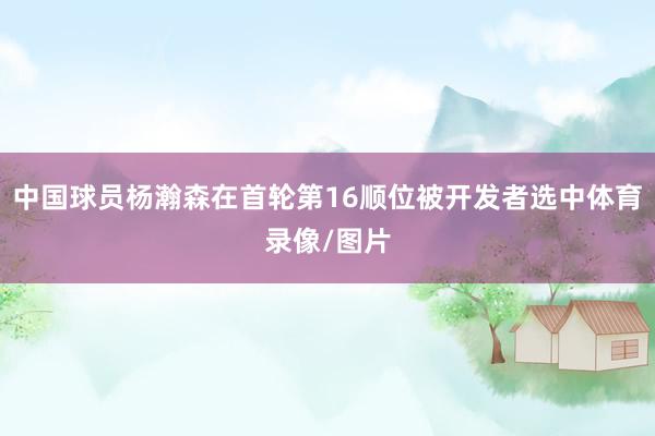 中国球员杨瀚森在首轮第16顺位被开发者选中体育录像/图片