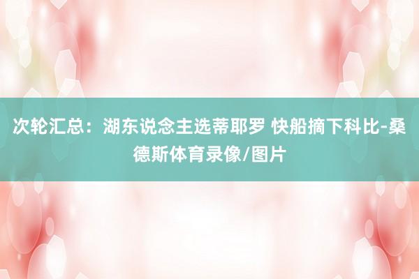 次轮汇总：湖东说念主选蒂耶罗 快船摘下科比-桑德斯体育录像/图片