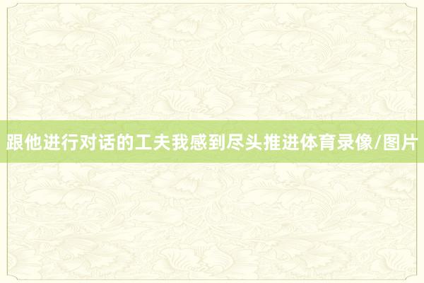 跟他进行对话的工夫我感到尽头推进体育录像/图片