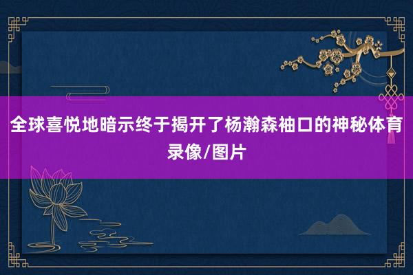全球喜悦地暗示终于揭开了杨瀚森袖口的神秘体育录像/图片
