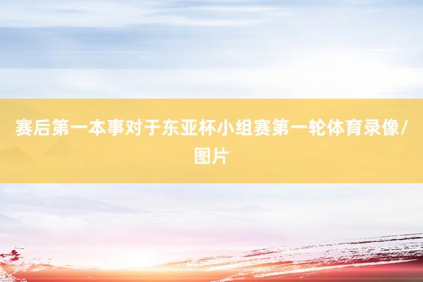 赛后第一本事对于东亚杯小组赛第一轮体育录像/图片