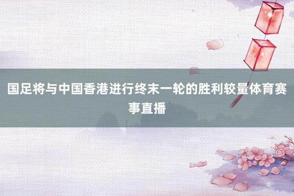 国足将与中国香港进行终末一轮的胜利较量体育赛事直播