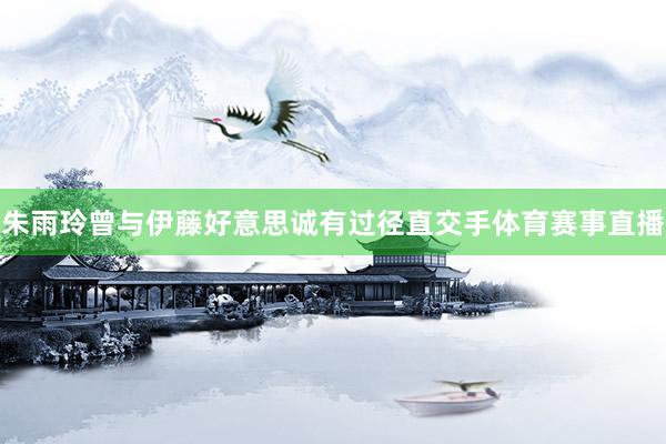 朱雨玲曾与伊藤好意思诚有过径直交手体育赛事直播