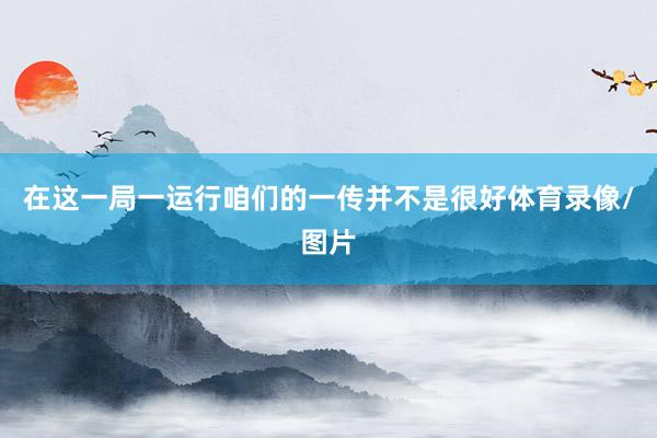 在这一局一运行咱们的一传并不是很好体育录像/图片