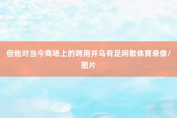 但他对当今商场上的聘用并乌有足闲散体育录像/图片