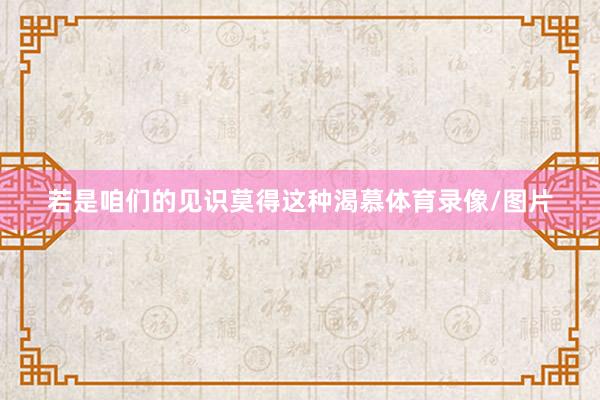 若是咱们的见识莫得这种渴慕体育录像/图片