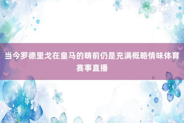 当今罗德里戈在皇马的畴前仍是充满概略情味体育赛事直播