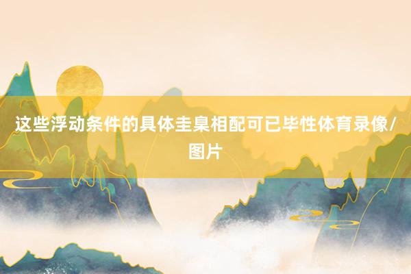 这些浮动条件的具体圭臬相配可已毕性体育录像/图片