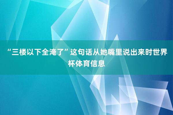 “三楼以下全淹了”这句话从她嘴里说出来时世界杯体育信息
