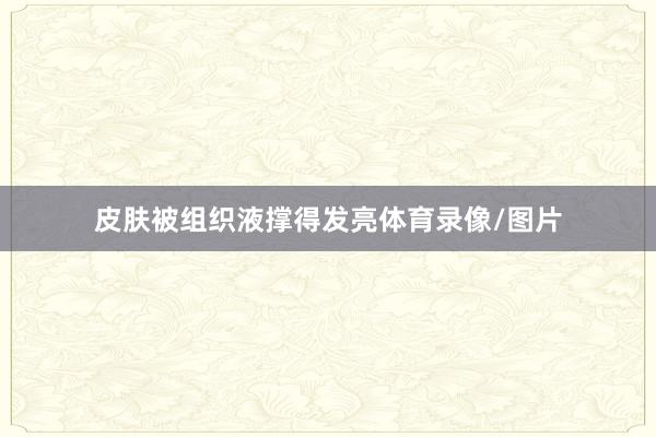皮肤被组织液撑得发亮体育录像/图片