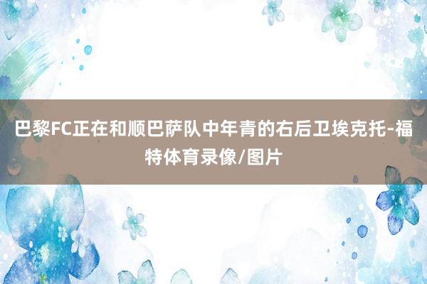 巴黎FC正在和顺巴萨队中年青的右后卫埃克托-福特体育录像/图片