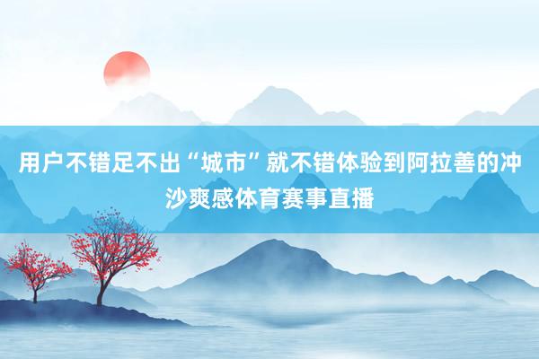 用户不错足不出“城市”就不错体验到阿拉善的冲沙爽感体育赛事直播