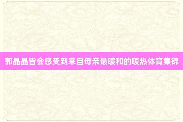 郭晶晶皆会感受到来自母亲最暖和的暖热体育集锦