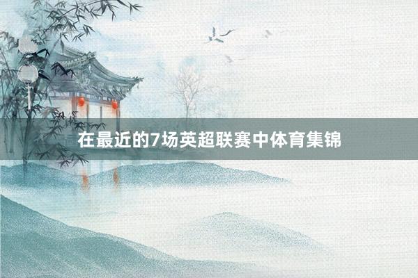 在最近的7场英超联赛中体育集锦