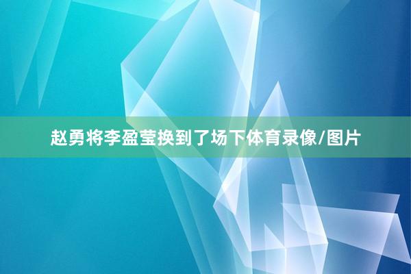 赵勇将李盈莹换到了场下体育录像/图片
