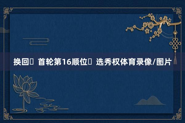 换回‌首轮第16顺位‌选秀权体育录像/图片
