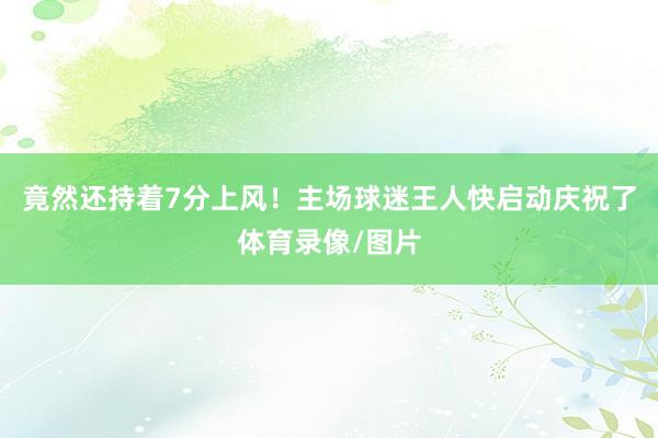 竟然还持着7分上风！主场球迷王人快启动庆祝了体育录像/图片