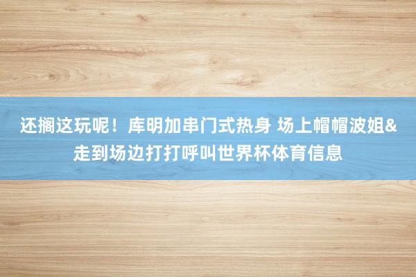 还搁这玩呢!库明加串门式热身 场上帽帽波姐&走到场边打打呼叫世界杯体育信息