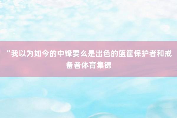 “我以为如今的中锋要么是出色的篮筐保护者和戒备者体育集锦