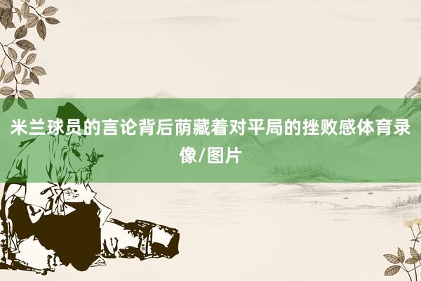 米兰球员的言论背后荫藏着对平局的挫败感体育录像/图片