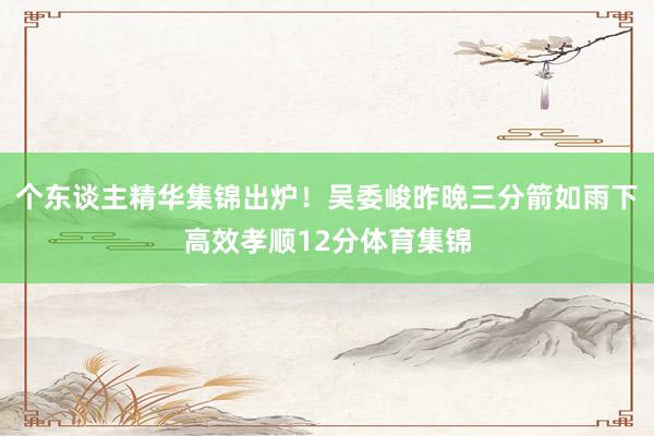 个东谈主精华集锦出炉!吴委峻昨晚三分箭如雨下高效孝顺12分体育集锦