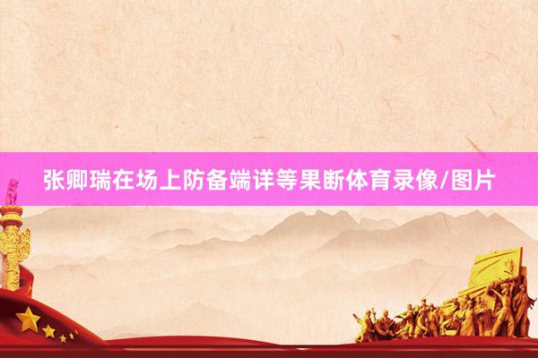 张卿瑞在场上防备端详等果断体育录像/图片