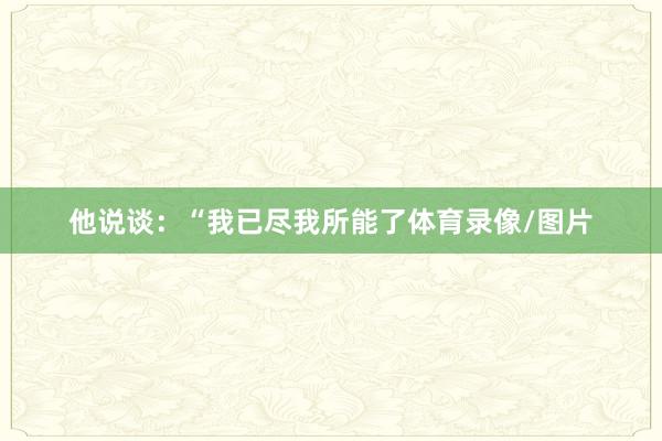 他说谈:“我已尽我所能了体育录像/图片