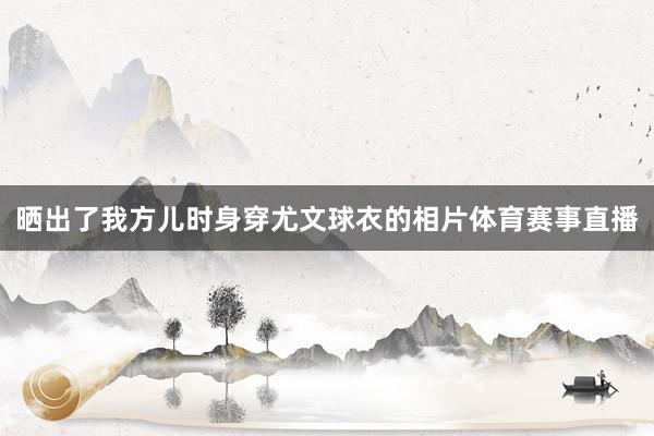 晒出了我方儿时身穿尤文球衣的相片体育赛事直播