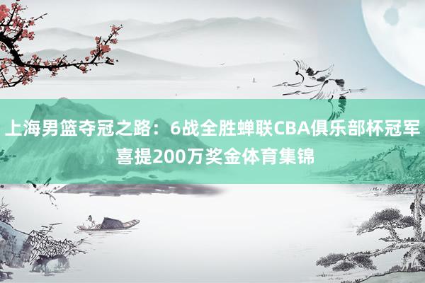 上海男篮夺冠之路：6战全胜蝉联CBA俱乐部杯冠军 喜提200万奖金体育集锦