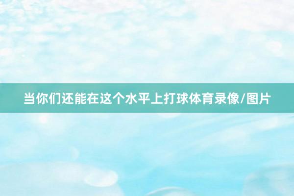 当你们还能在这个水平上打球体育录像/图片
