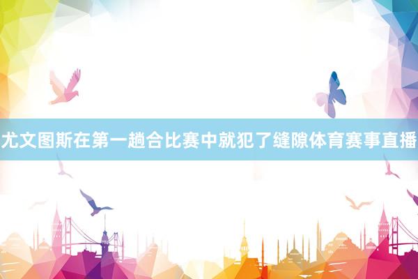 尤文图斯在第一趟合比赛中就犯了缝隙体育赛事直播