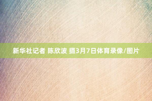 新华社记者 陈欣波 摄3月7日体育录像/图片