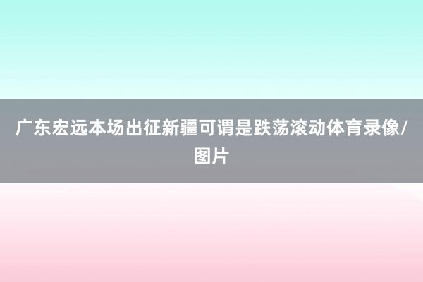 广东宏远本场出征新疆可谓是跌荡滚动体育录像/图片