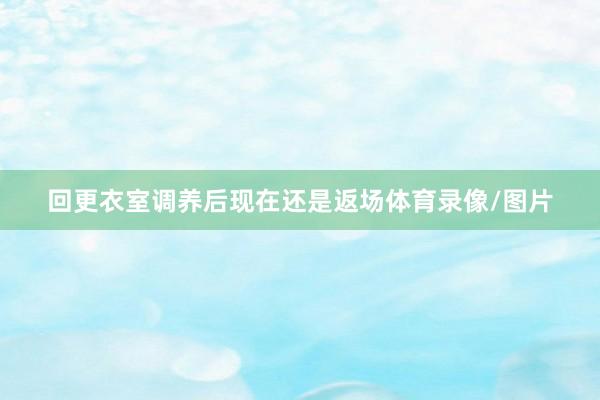 回更衣室调养后现在还是返场体育录像/图片