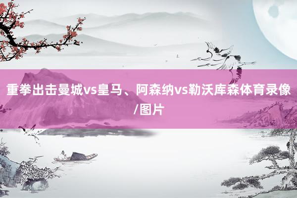 重拳出击曼城vs皇马、阿森纳vs勒沃库森体育录像/图片
