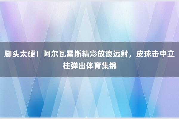 脚头太硬！阿尔瓦雷斯精彩放浪远射，皮球击中立柱弹出体育集锦
