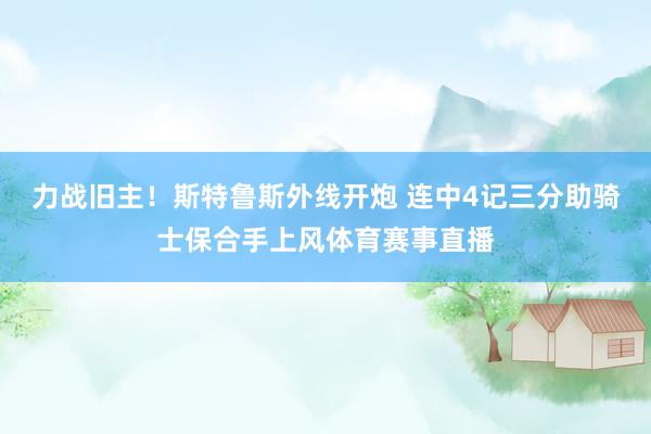 力战旧主！斯特鲁斯外线开炮 连中4记三分助骑士保合手上风体育赛事直播