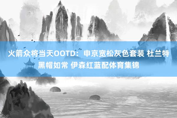 火箭众将当天OOTD：申京宽松灰色套装 杜兰特黑帽如常 伊森红蓝配体育集锦