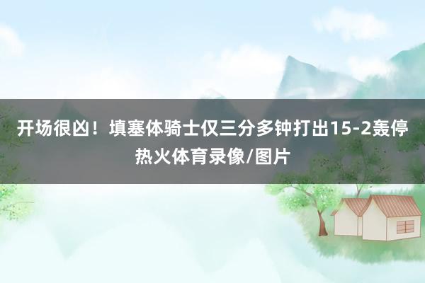 开场很凶！填塞体骑士仅三分多钟打出15-2轰停热火体育录像/图片
