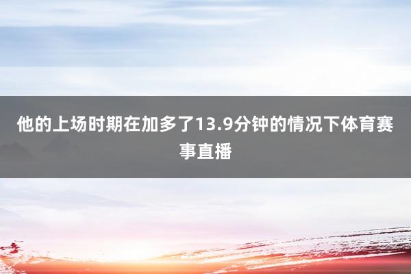 他的上场时期在加多了13.9分钟的情况下体育赛事直播
