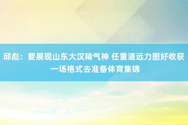邱彪：要展现山东大汉精气神 任重道远力图好收获 一场格式去准备体育集锦