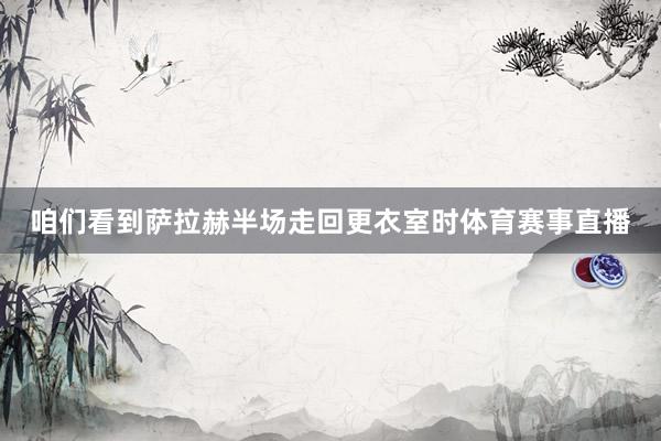 咱们看到萨拉赫半场走回更衣室时体育赛事直播