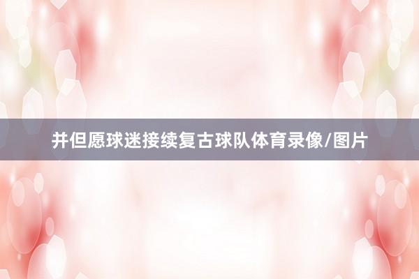 并但愿球迷接续复古球队体育录像/图片