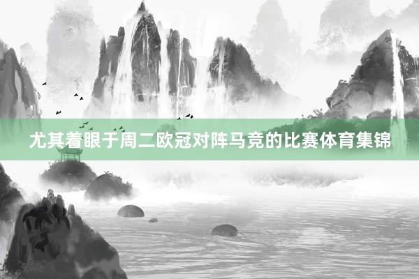 尤其着眼于周二欧冠对阵马竞的比赛体育集锦