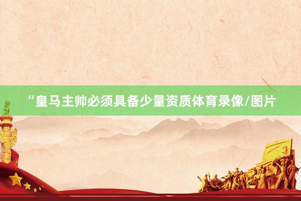 “皇马主帅必须具备少量资质体育录像/图片