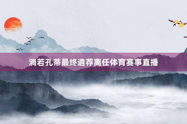 淌若孔蒂最终遴荐离任体育赛事直播