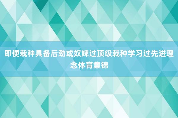 即便栽种具备后劲或奴婢过顶级栽种学习过先进理念体育集锦